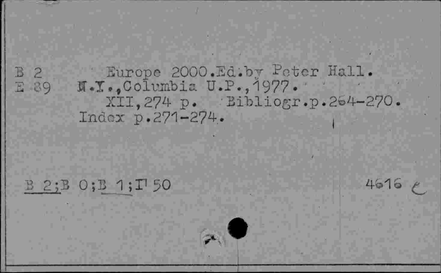 ﻿W W
2	Europe 2000.Ed.by Peter Hall.
39 ff.1.,Columbia U.P., 1977» ' ' XII,274 p.	Bibliogr.p.2C4-270.
Index p.271-274.
B 2;B 0;B 1 ;,r 50
4c>'1 Q